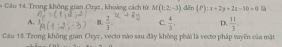 Trong không gian Oxyz , khoảng cách từ M(1;2;-3) đến ( P):x+2y+2z-10=0 là
A. 3  2/3 .  4/3 .  11/3 . 
B.
C.
D.
Câu 15. Trong không gian Oxyz , vectơ nào sau đây không phải là vectơ pháp tuyến của mặt