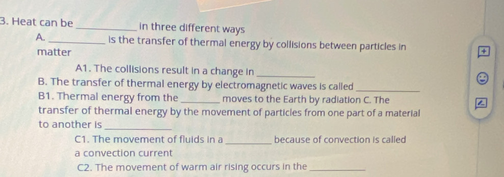 Heat can be _in three different ways 
A. _is the transfer of thermal energy by collisions between particles in + 
matter 
A1. The collisions result in a change in_ 
B. The transfer of thermal energy by electromagnetic waves is called_ 
B1. Thermal energy from the _moves to the Earth by radiation C. The 2
transfer of thermal energy by the movement of particles from one part of a material 
to another is_ 
C1. The movement of fluids in a _because of convection is called 
a convection current 
C2. The movement of warm air rising occurs in the_