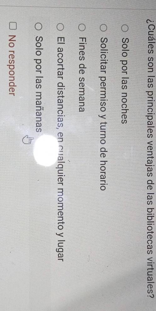 ¿Cuáles son las principales ventajas de las bibliotecas virtuales?
Solo por las noches
Solicitar permiso y turno de horario
Fines de semana
El acortar distancias, en cualquier momento y lugar
Solo por las mañanas
No responder