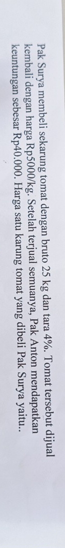 Pak Surya membeli sekarung tomat dengan bruto 25 kg dan tara 4%. Tomat tersebut dijual 
kembali dengan harga Rp5000/kg. Setelah terjual semuanya, Pak Anton mendapatkan 
keuntungan sebesar Rp40.000. Harga satu karung tomat yang dibeli Pak Surya yaitu..
