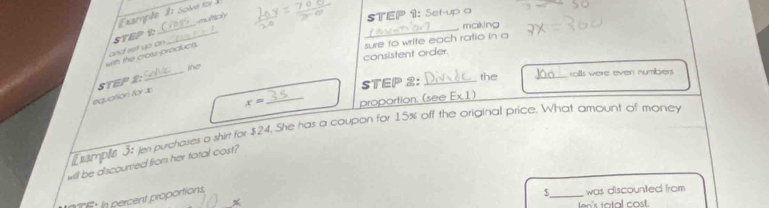 Set-up o so 
Example 8: Solve for 
_ 
_ 
making 
consistent order. sure to write each ratio in a 
_ 
with the cross-products. and ret up an STEP t: 
the 
equation for x STEP 2 : 
STEP 2 : _the _ralls were even numbers
x= _proportion. (see Ex 1) 
E umple 3: en purcheses a shin for $24. She has a coupon for 15% aff the original price. What amount of money 
will be discounted from her total cost? 
_ 
: in percent proportions,
$ was discounted from 
ten's tatal cost.