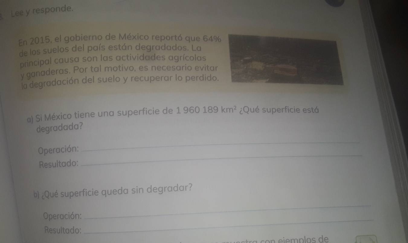 Lee y responde. 
En 2015, el gobierno de México reportó que 64%
de los suelos del país están degradados. La 
principal causa son las actividades agrícolas 
y ganaderas. Por tal motivo, es necesario evitar 
la degradación del suelo y recuperar lo perdido. 
a) Si México tiene una superficie de 1960189km^2 ¿Qué superficie está 
degradada? 
Operación: 
_ 
Resultado: 
_ 
b) ¿Qué superficie queda sin degradar? 
Operación: 
_ 
Resultado: 
_