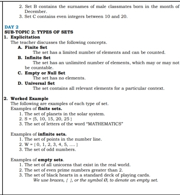 Set B contains the surnames of male classmates born in the month of
December.
3. Set C contains even integers between 10 and 20.
DAY 2
SUB-TOPIC 2: TYPES OF SETS
1. Explicitation
The teacher discusses the following concepts.
A. Finite Set
The set has a limited number of elements and can be counted.
B. Infinite Set
The set has an unlimited number of elements, which may or may not
be countable.
C. Empty or Null Set
The set has no elements.
D. Universal Set
The set contains all relevant elements for a particular context.
2. Worked Example
The following are examples of each type of set.
Examples of finite sets.
1. The set of planets in the solar system.
2. S= 5,10,15,20,25
3. The set of letters of the word “MATHEMATICS”
Examples of infinite sets.
1. The set of points in the number line.
2. W= 0,1,2,3,4,5,...
3. The set of odd numbers.
Examples of empty sets.
1. The set of all unicorns that exist in the real world.
2. The set of even prime numbers greater than 2.
3. The set of black hearts in a standard deck of playing cards.
We use braces,  , or the symbol Ø, to denote an empty set.