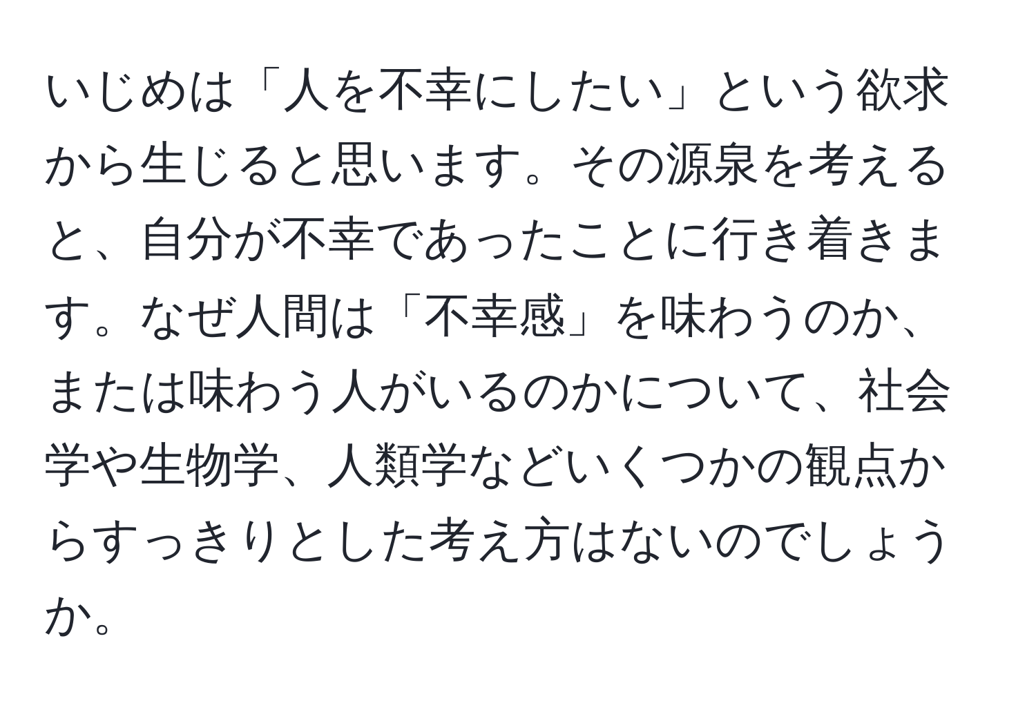 いじめは「人を不幸にしたい」という欲求から生じると思います。その源泉を考えると、自分が不幸であったことに行き着きます。なぜ人間は「不幸感」を味わうのか、または味わう人がいるのかについて、社会学や生物学、人類学などいくつかの観点からすっきりとした考え方はないのでしょうか。