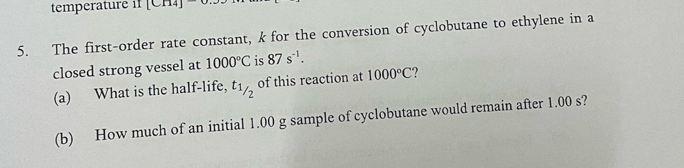 temperature if [CH₄] 
5. The first-order rate constant, k for the conversion of cyclobutane to ethylene in a 
closed strong vessel at 1000°C is 87s^(-1). 
(a) What is the half-life, t1_/2 of this reaction at 1000°C ? 
(b) How much of an initial 1.00 g sample of cyclobutane would remain after 1.00 s?