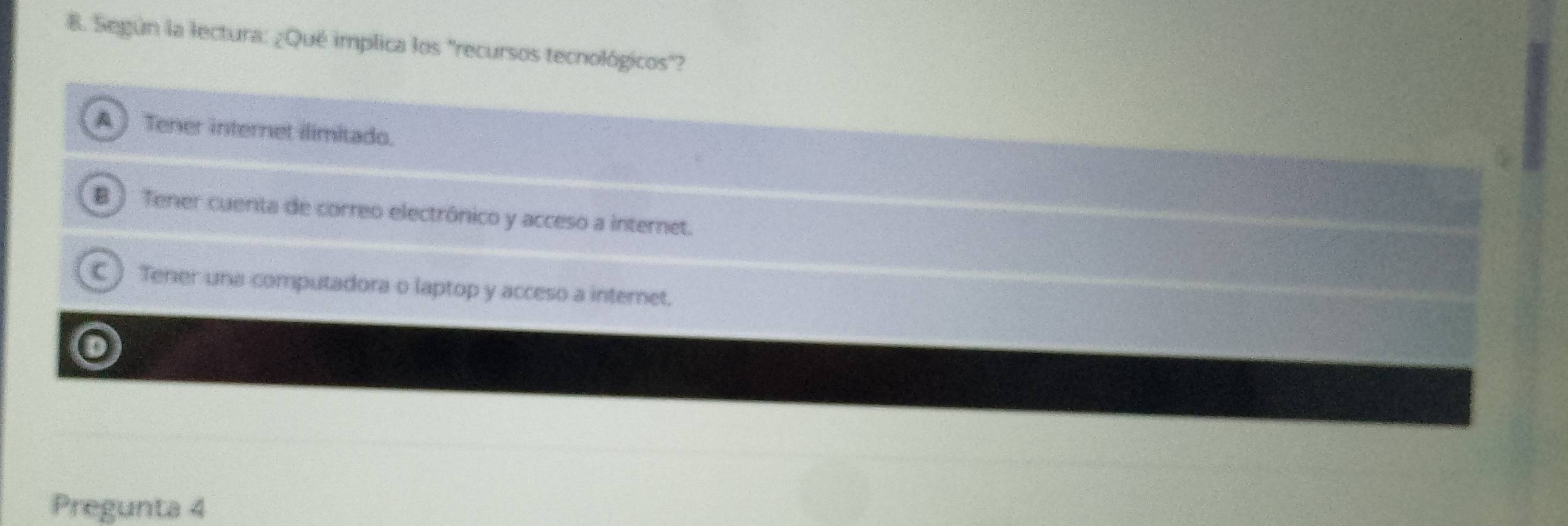 Según la lectura: ¿Qué implica los "recursos tecnológicos"?
A ) Tener internet ilimitado.
B ) Tener cuenta de correo electrónico y acceso a internet.
C ) Tener una computadora o laptop y acceso a internet.
o
Pregunta 4