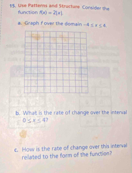 Use Patterns and Structure Consider the 
function f(x)=2|x|. 
a. Graph fover the domain -4≤ x≤ 4. 
b. What is the rate of change over the interval
0≤ x≤ 4 ? 
c. How is the rate of change over this interval 
related to the form of the function?