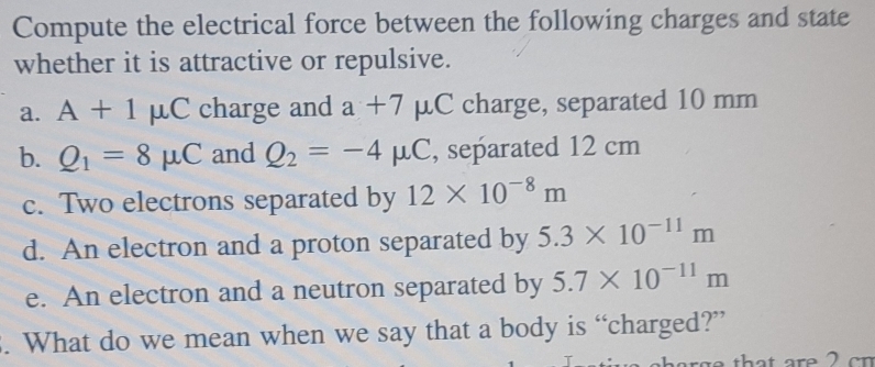 Compute the electrical force between the following charges and state 
whether it is attractive or repulsive. 
a. A+1mu C charge and a+7mu C charge, separated 10 mm
b. Q_1=8mu C and Q_2=-4mu C , separated 12 cm
c. Two electrons separated by 12* 10^(-8)m
d. An electron and a proton separated by 5.3* 10^(-11)m
e. An electron and a neutron separated by 5.7* 10^(-11)m. What do we mean when we say that a body is “charged?”