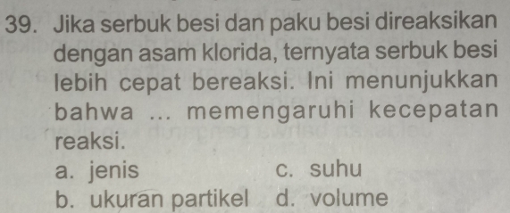 Jika serbuk besi dan paku besi direaksikan
dengan asam klorida, ternyata serbuk besi
lebih cepat bereaksi. Ini menunjukkan
bahwa ... memengaruhi kecepatan
reaksi.
a. jenis c. suhu
b. ukuran partikel d. volume