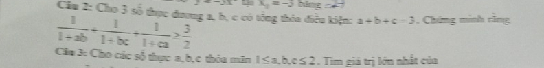 2=-3x x_1=-3bing=27
Câm 2: Cho 3 số thực dương a, b, c có tổng thóa điều kiện: a+b+c=3. Chíng minh rìng
 1/1+ab + 1/1+bc + 1/1+ca ≥  3/2 
Câu 3: Cho các số thực a, b, c thỏa mãn 1≤ a, b, c≤ 2. Tìm giá trị lớn nhất của