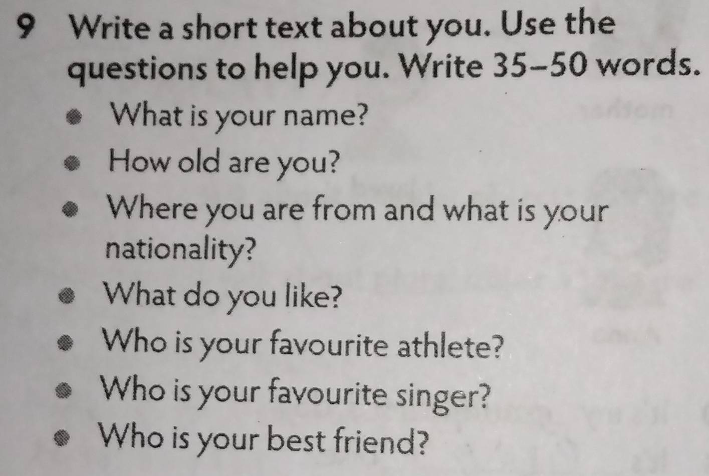 Write a short text about you. Use the 
questions to help you. Write 35-50 words. 
What is your name? 
How old are you? 
Where you are from and what is your 
nationality? 
What do you like? 
Who is your favourite athlete? 
Who is your favourite singer? 
Who is your best friend?