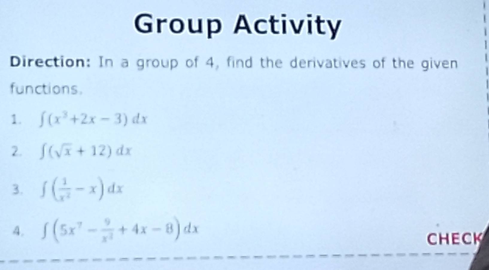 Group Activity 
Direction: In a group of 4, find the derivatives of the given 
functions. 
1. ∈t (x^3+2x-3)dx
2. ∈t (sqrt(x)+12)dx
3. ∈t ( 1/x^2 -x)dx
4. ∈t (5x^7- 9/x^3 +4x-8)dx
CHECK