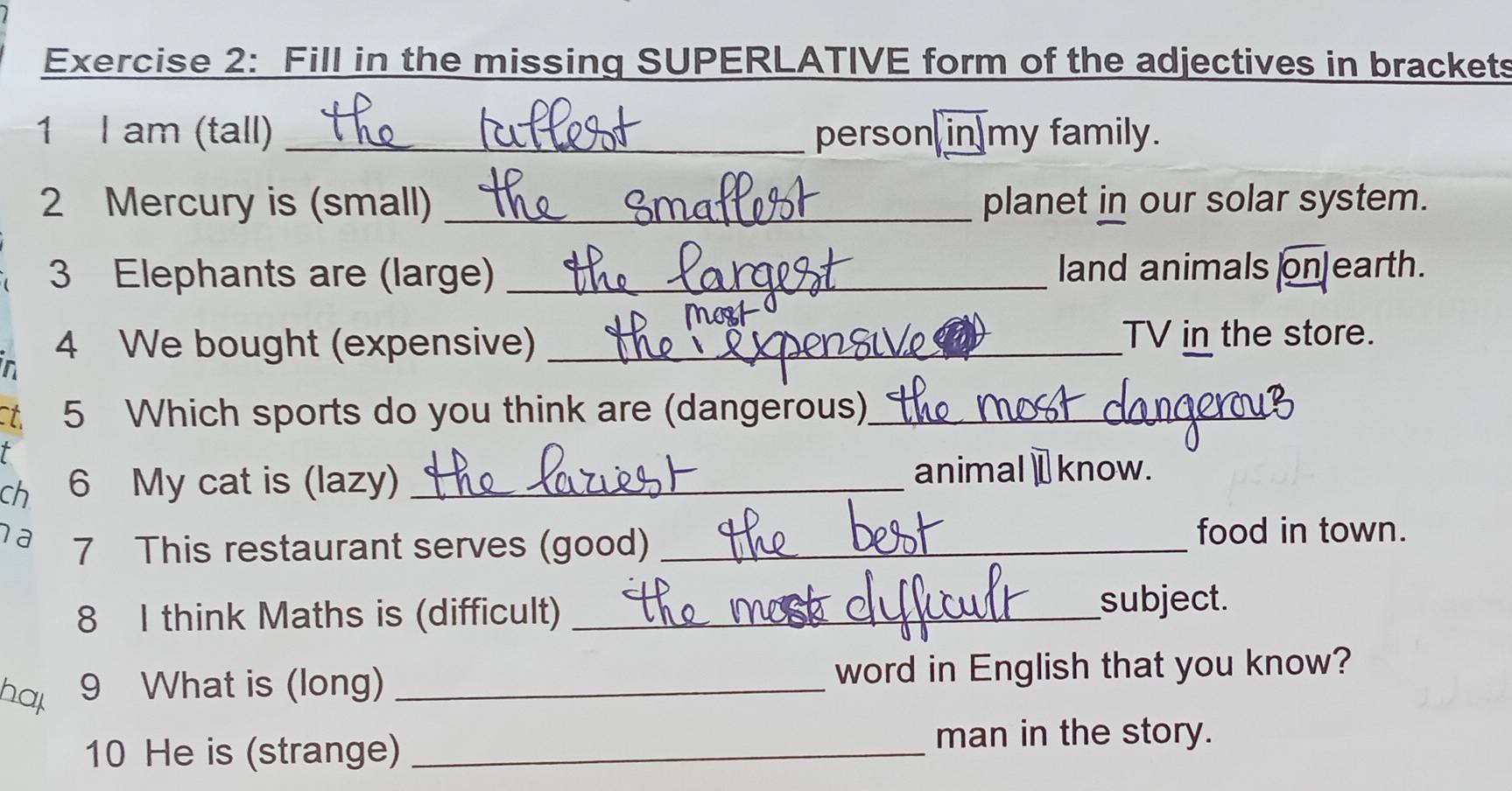 Fill in the missing SUPERLATIVE form of the adjectives in brackets 
1 I am (tall) _person in my family. 
2 Mercury is (small) _planet in our solar system. 
3 Elephants are (large) _land animals on]earth. 
n 
4 We bought (expensive) _TV in the store. 
t 5 Which sports do you think are (dangerous)_ 
ch 6 My cat is (lazy)_ 
animal⊥know. 
a 7 This restaurant serves (good)_ 
food in town. 
8 I think Maths is (difficult) _subject. 
hap 9 What is (long) _word in English that you know? 
10 He is (strange)_ 
man in the story.