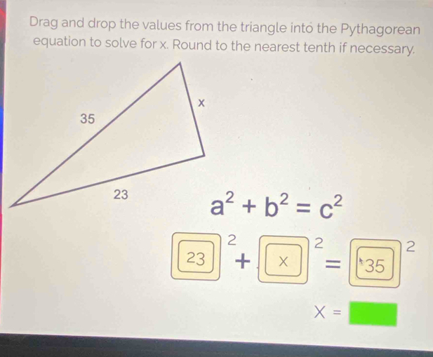 Drag and drop the values from the triangle into the Pythagorean 
equation to solve for x. Round to the nearest tenth if necessary.
a^2+b^2=c^2
23^2+* * (135)^2
X=□