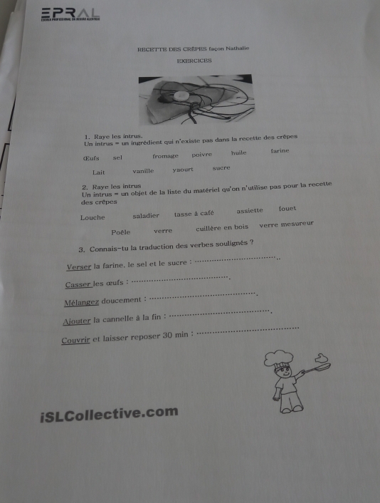 EPR. 
RECETTE DES CRÊPES façon Nathalie 
EXERCICES 
1. Raye les intrus 
Un intrus = un ingrédient qui n'existe pas dans la recette des crêpes 
Œufs sel fromage poivre huile farine 
Lait vanille yaourt sucre 
2. Raye les intrus 
Un intrus = un objet de la liste du matériel qu'on n'utilise pas pour la recette 
des crêpes 
Louche saladier tasse à café assiette fouet 
Poêle verre cuillère en bois verre mesureur 
_ 
3. Connais-tu la traduction des verbes soulignés ? 
Verser la farine, le sel et le sucre 
-- 
Casser les œufs : 
_ 
_ 
Mélangez doucement : 
_ 
Ajouter la cannelle à la fin : 
Couvrir et laisser reposer 30 min : 
_ 
iSLCollective.com