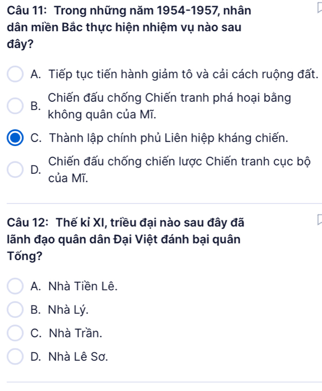 Trong những năm 1954-1957, nhân
dân miền Bắc thực hiện nhiệm vụ nào sau
đây?
A. Tiếp tục tiến hành giảm tô và cải cách ruộng đất.
B. Chiến đấu chống Chiến tranh phá hoại bằng
không quân của Mĩ.
C. Thành lập chính phủ Liên hiệp kháng chiến.
D. Chiến đấu chống chiến lược Chiến tranh cục bộ
của Mĩ.
Câu 12: Thế kỉ XI, triều đại nào sau đây đã
lãnh đạo quân dân Đại Việt đánh bại quân
Tống?
A. Nhà Tiền Lê.
B. Nhà Lý.
C. Nhà Trần.
D. Nhà Lê Sơ.