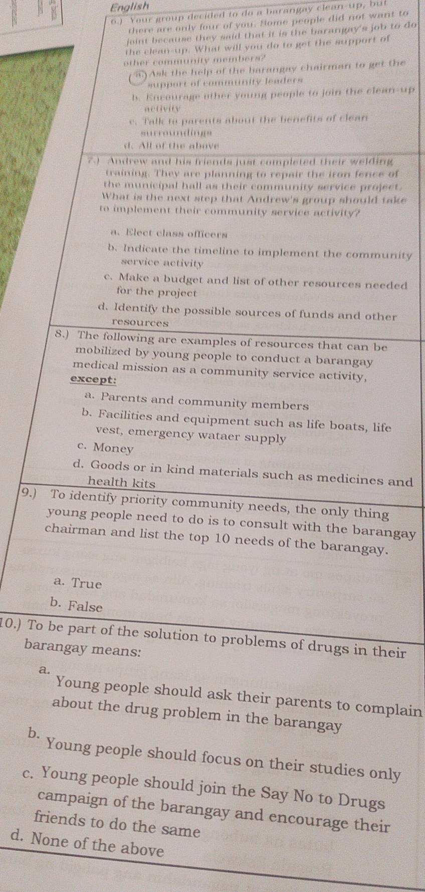 English
6.) Your group decided to do a barangay clean-up, but
there are only four of you. Some people did not want to
joint because they said that it is the barangay's job to do
the clean-up. What will you do to get the support of
other community members?
) Ask the help of the barangay chairman to get the
support of community leaders
b. Encourage other young people to join the clean-up
activity
e. Talk to parents about the benefits of clean
surroundings
d. All of the above
7) Andrew and his friends just completed their welding
training. They are planning to repair the iron fence of
the municipal hall as their community service project.
What is the next step that Andrew's group should take
to implement their community service activity?
a. Elect class officers
b. Indicate the timeline to implement the community
service activity
c. Make a budget and list of other resources needed
for the project
d. Identify the possible sources of funds and other
resources
8.) The following are examples of resources that can be
mobilized by young people to conduct a barangay 
medical mission as a community service activity,
except:
a. Parents and community members
b. Facilities and equipment such as life boats, life
vest, emergency wataer supply
c. Money
d. Goods or in kind materials such as medicines and
health kits
9.) To identify priority community needs, the only thing
young people need to do is to consult with the barangay
chairman and list the top 10 needs of the barangay.
a. True
b. False
10.) To be part of the solution to problems of drugs in their
barangay means:
a.
Young people should ask their parents to complain
about the drug problem in the barangay
b.
Young people should focus on their studies only
c. Young people should join the Say No to Drugs
campaign of the barangay and encourage their
friends to do the same
d. None of the above