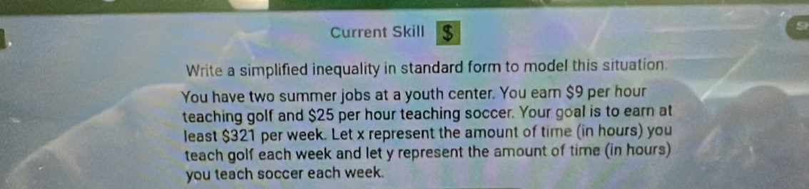 Current Skill $ 
Write a simplified inequality in standard form to model this situation. 
You have two summer jobs at a youth center. You earn $9 per hour
teaching golf and $25 per hour teaching soccer. Your goal is to earn at 
least $321 per week. Let x represent the amount of time (in hours) you 
teach golf each week and let y represent the amount of time (in hours) 
you teach soccer each week.