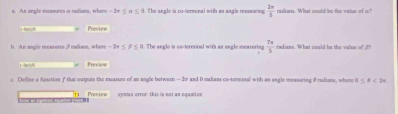 An angle measures a radians, where -2π ≤ alpha ≤ 0. The angle is co-terminal with an angle measuring  2π /5  radians. What could be the value of o? 
(-8pí)/5 Preview 
b. An angle measures β radians, where -2π ≤ beta ≤ 0. The angle is co-terminal with an angle measuring  7π /5 radians. What could be the value of ? 
(-3pi)/5 Preview 
c. Define a function ƒ that outputs the measure of an angle between - 2π and 0 radians co-terminal with an angle measuring θ radians, where 0≤ θ <2π
Preview syntax error: this is not an equation