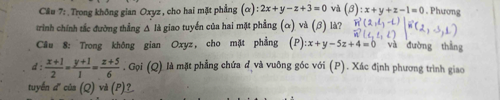 Cầu 7: Trong không gian Oxyz , cho hai mặt phẳng (α) :2x+y-z+3=0 và (beta ):x+y+z-1=0. Phương 
trình chính tắc đường thẳng △ là giao tuyến của hai mặt phẳng (α) và (β) là? 
Cầu 8: Trong không gian Oxyz, cho mặt phẳng (P): x+y-5z+4=0 và đường thắng 
d:  (x+1)/2 = (y+1)/1 = (z+5)/6 . Gọi (Q) là mặt phẳng chứa đ và vuông góc với (P). Xác định phương trình giao 
tuyến d'ci Q) và (P)?