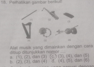 Perhatikan gambar berikut!
(1) (2) (3)
(4) 5 (6)
Alat musik yang dimainkan dengan cara
ditiup ditunjukkan nomor ....
a. (1), (2), dan (3) (c.) (3), (4), dan (5)
b. (2), (3), dan (4) d. (4), (5), dan (6)