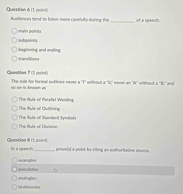 Audiences tend to listen more carefully during the _of a speech.
main points
subpoints
beginning and ending
transitions
Question 7 (1 point)
The rule for formal outlines-never a "I" without a "II," never an "A" without a "B," and
so on-is known as
The Rule of Parallel Wording
The Rule of Outlining
The Rule of Standard Symbols
The Rule of Division
Question 8 (1 point)
In a speech,_ prove(s) a point by citing an authoritative source.
examples
anecdotes
analogies
testimonies