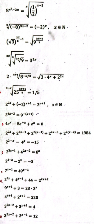 8^(x^2)-2x=sqrt[x]((frac 1)2)^x-2
sqrt[3]((-8)^3x-2)=(-2)^x, x∈ N·
(sqrt(3))^ 2x/3 -1=sqrt(9^(frac 2x-2)2)
sqrt[3x](sqrt [3]sqrt [2x]9)=3^(2x)
2 . sqrt[x+1](8^(-x/3))=sqrt(3· 4^x+2^(2x))
sqrt[2-x](25^(frac 2x+1)8)=1/5
2^(2x)+(-2)^x+1=2^(x+1), x∈ N-
3^(4x-2)=9^(-(x+1)). 4e^x-5e^(-x)+e^x=0.
2^(2x)+2^(2x-1)+2^(2(x-1))+2^(2x-3)+2^(2(x-2))=1984
2^(2-x)-4^x=-15
2^(3x-1)+4^(2x-2)=8^x
2^(2-x)-2^x=-3
、 7^(x-1)=49^(x-1)
2^(2x)+4^(x-1)+44=2^(2x+2)
9^(x+1)+3=28· 3^x
4^(x+1)+2^(x+3)=320
3^(2x+2)+3^(x+2)=4
a 3^(2x-2)+3^(x-1)=12