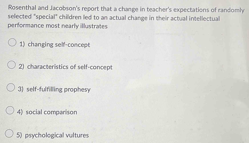 Rosenthal and Jacobson’s report that a change in teacher’s expectations of randomly 
selected “special” children led to an actual change in their actual intellectual 
performance most nearly illustrates 
1) changing self-concept 
2) characteristics of self-concept 
3) self-fulfilling prophesy 
4) social comparison 
5) psychological vultures