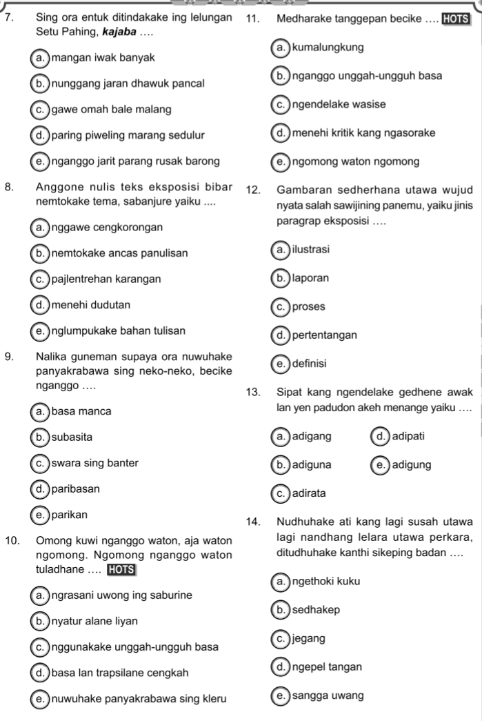 Sing ora entuk ditindakake ing lelungan 11. Medharake tanggepan becike .. HOTS
Setu Pahing, kajaba ....
a.) kumalungkung
a. )mangan iwak banyak
b.)nganggo unggah-ungguh basa
b. )nunggang jaran dhawuk pancal
c. )gawe omah bale malang c. )ngendelake wasise
d.) paring piweling marang sedulur d.  menehi kritik kang ngasorake
e. )nganggo jarit parang rusak barong e.)ngomong waton ngomong
8. Anggone nulis teks eksposisi bibar 12. Gambaran sedherhana utawa wujud
nemtokake tema, sabanjure yaiku .... nyata salah sawijining panemu, yaiku jinis
a. )nggawe cengkorongan paragrap eksposisi ...
b.)nemtokake ancas panulisan a.) ilustrasi
c. ) pajlentrehan karangan b. )laporan
d. )menehi dudutan c. ) proses
e. )nglumpukake bahan tulisan d. ) pertentangan
9. Nalika guneman supaya ora nuwuhake e. ) definisi
panyakrabawa sing neko-neko, becike
nganggo .... 13. Sipat kang ngendelake gedhene awak
a. )basa manca lan yen padudon akeh menange yaiku ....
b.) subasita a. ) adigang d. ) adipati
c. )swara sing banter b. ) adiguna e. ) adigung
d. ) paribasan
c. ) adirata
e.) parikan 14. Nudhuhake ati kang lagi susah utawa
10. Omong kuwi nganggo waton, aja waton lagi nandhang lelara utawa perkara,
ngomong. Ngomong nganggo waton ditudhuhake kanthi sikeping badan ....
tuladhane .... HOTS
a. ) ngethoki kuku
a. )ngrasani uwong ing saburine
b.) sedhakep
b. )nyatur alane liyan
c. )nggunakake unggah-ungguh basa c. ) jegang
d. )basa lan trapsilane cengkah d. ) ngepel tangan
e. )nuwuhake panyakrabawa sing kleru e. ) sangga uwang