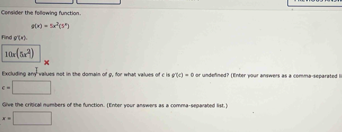 Consider the following function.
g(x)=5x^2(5^x)
Find g'(x).
10x(5x^2)
× 
Excluding any values not in the domain of g, for what values of c is g'(c)=0 or undefined? (Enter your answers as a comma-separated li
c=□
Give the critical numbers of the function. (Enter your answers as a comma-separated list.)
x=□