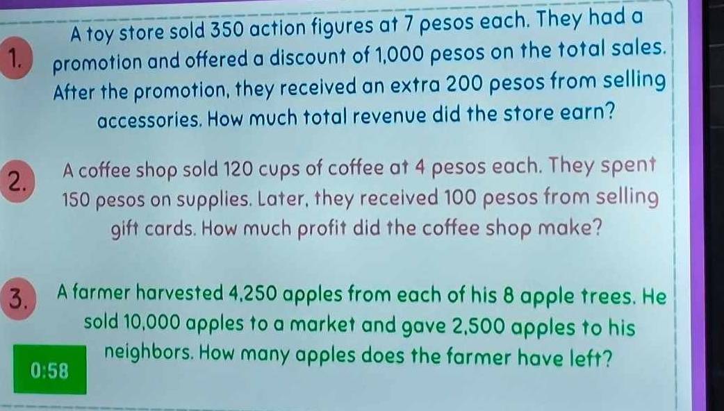 A toy store sold 350 action figures at 7 pesos each. They had a 
1. promotion and offered a discount of 1,000 pesos on the total sales. 
After the promotion, they received an extra 200 pesos from selling 
accessories. How much total revenue did the store earn? 
2. A coffee shop sold 120 cups of coffee at 4 pesos each. They spent
150 pesos on supplies. Later, they received 100 pesos from selling 
gift cards. How much profit did the coffee shop make? 
3. A farmer harvested 4,250 apples from each of his 8 apple trees. He 
sold 10,000 apples to a market and gave 2,500 apples to his 
neighbors. How many apples does the farmer have left?
0:58