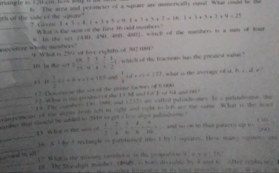 iriangle is 120 cm, how long is
_
6 The area and perimeter of a square are mumerically equal What could be the
gth of the side of the square? 1+3=4,1+3+5=9,1+3+5+7=16,1+3+5+7+9=25 7.Given
_What is the sum of the first 36 odd mumbers?
_
8. In the set 440. 450. 460. 480, winch of the numbers is a sum of four
asecutive whole aumbers?
9 What is 25° of five eighths of 702 080?
__10. in the set 1 18/24 . 7/9 . 3/4 . 2/3 . 1/2 ) , which of the fractions has the greatest value?
_t ì if  1/2 tan +h++1=185 ,nd  1/4 (d+e)=177 , what is the average of i. b. c . d. e !
12. Denermoe the set of the prime factors of 6,000
13. What is the pioduct of the LC M and GCF of 64 and 607
_14 The aumbers 193 099, and 12331 are called palindromes. In a palndrome, the
rangements of the dights from left to right and right to left are the same. What is the least
tmber that should be added o 201s to get a live-dren palidrome '
_
15 Whng is the sm of  1/2 + 2/4 + 1/6 + 4/8 + 4/10 + and so on io that patiern up t  180/500 ?
_
] 6 x:by rectangle is partitioned into I by I squares. How many squres are
Strued i all
7. What is the missing namber a tn the proportion 9  e s n  183
_
_18. The live-digh mimber, 86948, is hoth divisible by 4 and 6 After ryplacs s 
n o mber fooped o  m its  bent  po s tble catue  W h e _ + 2/7 