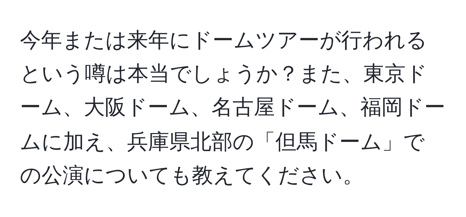 今年または来年にドームツアーが行われるという噂は本当でしょうか？また、東京ドーム、大阪ドーム、名古屋ドーム、福岡ドームに加え、兵庫県北部の「但馬ドーム」での公演についても教えてください。