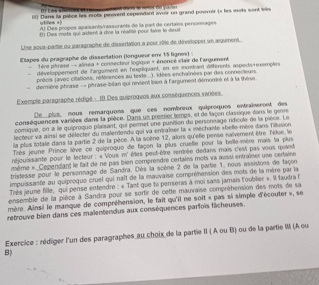 B) Les silences et rer ent dans le rêtus de parler
III) Dans la pièce les mots peuvent cependant avoir un grand pouvoir (« les mots sont très
utiles »)
A) Des propos apaisants/rassurants de la part de certains personnages
B) Des mots qui aident à dire la réalité pour faire le deuil
Une sous-partie ou paragraphe de dissertation a pour rôle de développer un argument.
Etapes du pragraphe de dissertation (longueur env 15 lignes) :
1ère phrase → alinea + connecteur logique + énoncé clair de l'argument
développement de l'argument en l'expliquant, en en montrant différents aspects+exemples
précis (avec citations, références au texte...). Idées enchaînées par des connecteurs.
dernière phrase → phrase-bilan qui revient bien à l'argument démontré et à la thèse.
Exemple paragraphe rédigé - IB Des quiproquos aux conséquences variées
De plus, nous remarquons que ces nombreux quiproquos entraîneront des
conséquences variées dans la pièce. Dans un premier temps, et de façon classique dans le genre
comique, on a le quiproquo plaisant, qui permet une punition du personnage ridicule de la pièce. Le
lecteur va ainsi se délecter du malentendu qui va entraîner la « méchante »belle-mère dans l'illusion
la plus totale dans la partie 2 de la pèce. A la scène 12, alors qu'elle pense naïvement être l'élue, le
Très jeune Prince lève ce quiproquo de façon la plus cruelle pour la belle-mère mais la plus
réjouissante pour le lecteur : « Vous m' êtes peut-être rentrée dedans mais c'est pas vous quand
même ». Cependant le fait de ne pas bien comprendre certains mots va aussi entraîner une certaine
tristesse pour le personnage de Sandra. Dès la scène 2 de la partie 1, nous assistons de façon
impuissante au quiproquo cruel qui naît de la mauvaise compréhension des mots de la mère par la
Très jeune fille, qui pense entendre : « Tant que tu penseras à moi sans jamais t'oublier ». Il faudra l'
ensemble de la pièce à Sandra pour se sortir de cette mauvaise compréhension des mots de sa
mère. Ainsi le manque de compréhension, le fait qu'il ne soit « pas si simple d'écouter », se
retrouve bien dans ces malentendus aux conséquences parfois fâcheuses.
Exercice : rédiger l'un des paragraphes au choix de la partie II ( A ou B) ou de la partie III (A ou
B)