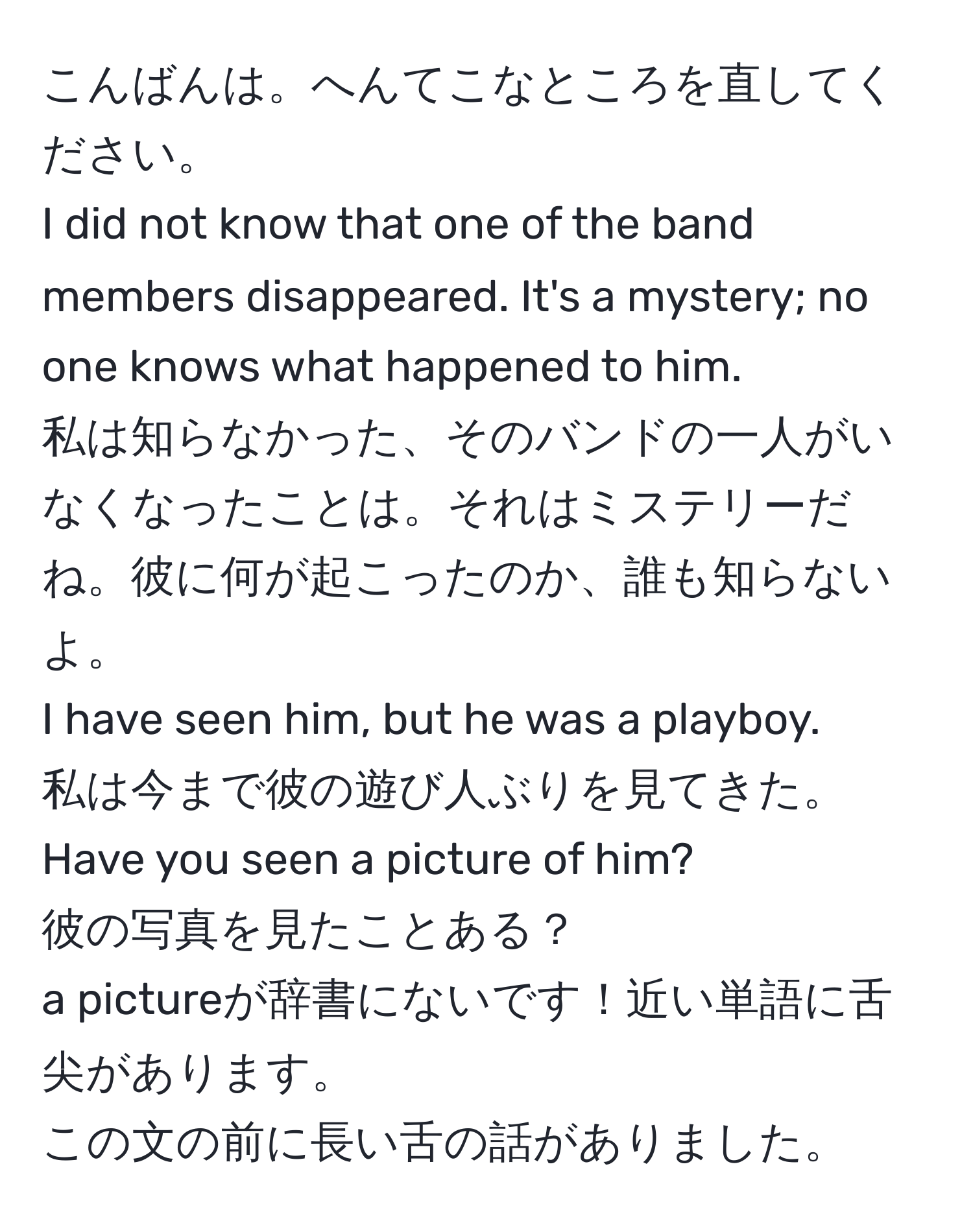 こんばんは。へんてこなところを直してください。  
I did not know that one of the band members disappeared. It's a mystery; no one knows what happened to him.  
私は知らなかった、そのバンドの一人がいなくなったことは。それはミステリーだね。彼に何が起こったのか、誰も知らないよ。  
I have seen him, but he was a playboy.  
私は今まで彼の遊び人ぶりを見てきた。  
Have you seen a picture of him?  
彼の写真を見たことある？  
a pictureが辞書にないです！近い単語に舌尖があります。  
この文の前に長い舌の話がありました。