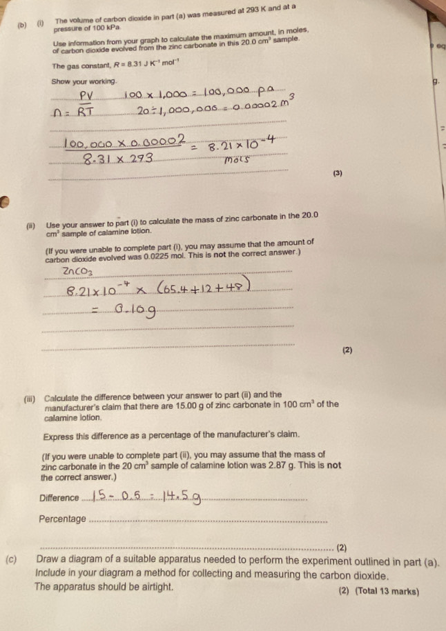 The volume of carbon dioxide in part (a) was measured at 293 K and at a 
pressure of 100 kPa
Use information from your graph to calculate the maximum amount, in moles, 
of carbon dioxide evolved from the zinc carbonate in this 20.0cm^3 sample. 

The gas constant. R=8.31JK^(-1)mol^(-1)
Show your working. g. 
_ 
_ 
_ 
_ 
_ 
_ 
: 
_ 
_ 
(3) 
(ii) Use your answer to part (i) to calculate the mass of zinc carbonate in the 20.0
cm^3 sample of calamine lotion. 
(If you were unable to complete part (i), you may assume that the amount of 
carbon dioxide evolved was 0.0225 mol. This is not the correct answer.) 
_
O_2
_ 
_ 
_ 
_ 
(2) 
(iii) Calculate the difference between your answer to part (ii) and the 
manufacturer's claim that there are 15.00 g of zinc carbonate in 100cm^3 of the 
calamine lotion. 
Express this difference as a percentage of the manufacturer's claim. 
(If you were unable to complete part (ii), you may assume that the mass of 
zinc carbonate in the 20cm^3 sample of calamine lotion was 2.87 g. This is not 
the correct answer.) 
Difference_ 
Percentage_ 
_(2) 
(c) Draw a diagram of a suitable apparatus needed to perform the experiment outlined in part (a). 
Include in your diagram a method for collecting and measuring the carbon dioxide. 
The apparatus should be airtight. (2) (Total 13 marks)