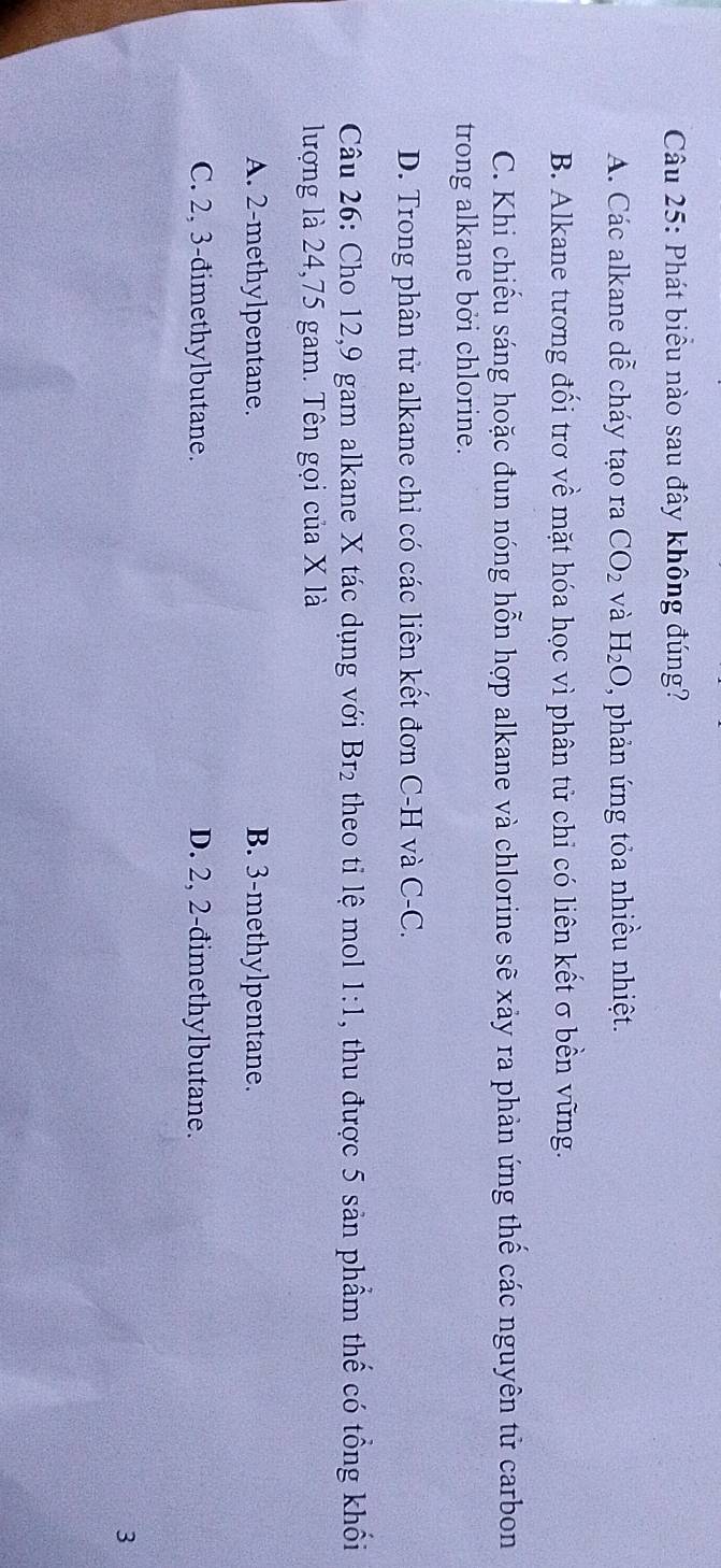 Phát biểu nào sau đây không đúng?
A. Các alkane dwidehat e cháy tạo ra CO_2 và H_2O , phản ứng tỏa nhiều nhiệt.
B. Alkane tương đối trơ về mặt hóa học vì phân tử chi có liên kết σ bền vững.
C. Khi chiếu sáng hoặc đun nóng hỗn hợp alkane và chlorine sẽ xảy ra phản ứng thể các nguyên tử carbon
trong alkane bởi chlorine.
D. Trong phân tử alkane chỉ có các liên kết đơn C-H và C-C.
Câu 26: Cho 12, 9 gam alkane X tác dụng với Br_2 theo tỉ lệ mol 1:1 , thu được 5 sản phẩm thế có tổng khối
lượng là 24,75 gam. Tên gọi của X là
A. 2 -methylpentane. B. 3 -methylpentane.
C. 2, 3 -đimethylbutane. D. 2, 2 -đimethylbutane.
3