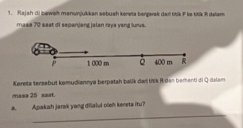 Rajah di bawah menunjukkan sebuah kereta bergerak dari titik P ke titik R dalam 
masa 70 saat di sepanjang jalan raya yang lurus.
P 1 000 m Q 400 m R
Kereta tersebut kemudiannya berpatah balik dari titik R dan berhenti di Q dalam 
masa 25 saat. 
_ 
a. Apakah jarak yang dilalui oleh kereta itu?