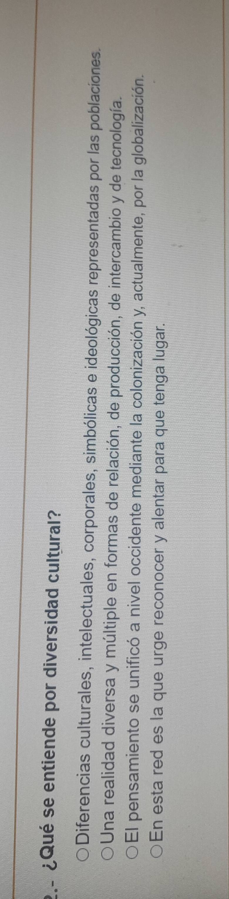 ¿Qué se entiende por diversidad cultural?
Diferencias culturales, intelectuales, corporales, simbólicas e ideológicas representadas por las poblacíones.
Una realidad diversa y múltiple en formas de relación, de producción, de intercambio y de tecnología.
El pensamiento se unificó a nivel occidente mediante la colonización y, actualmente, por la globalización.
En esta red es la que urge reconocer y alentar para que tenga lugar.