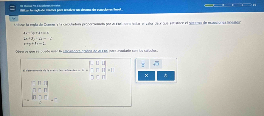 Etloque VI: ecusciones finesles 1/5 
Utilizar la regla de Cramer para resolver un sistema de ecuaciones lineal.... 
Utilizar la regla de Cramer y la calculadora proporcionada por ALEKS para hallar el valor de x que satisface el sistema de ecuaciones lineales:
4x+3y+4z=4
2x+3y+2z=-2
x+y+5z=2. 
Observe que se puede usar la calculadora gráfica de ALEKS para ayudarle con los cálculos.
 □ /□   sqrt(□ ) 
El determinante de la matriz de coeficientes es D=beginvmatrix □ &□ &□  □ &□ &□  □ &□ &□ endvmatrix =□ × 5
_ 100