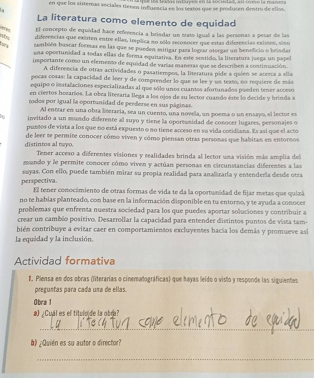 a que los textos influyen en la sociedad, así como la manera
en que los sistemas sociales tienen influencia en los textos que se producen dentro de ellos,
a
La literatura como elemento de equidad
ieren El concepto de equidad hace referencia a brindar un trato igual a las personas a pesar de las
stro diferencias que existen entre ellas, implica no sólo reconocer que estas diferencias existen, sino
tura también buscar formas en las que se pueden mitigar para lograr otorgar un beneficio o brindar
_
una oportunidad a todas ellas de forma equitativa. En este sentído, la literatura juega un papel
importante como un elemento de equidad de varias maneras que se describen a continuación.
A diferencia de otras actividades o pasatiempos, la literatura pide a quien se acerca a ella
pocas cosas: la capacidad de leer y de comprender lo que se lee y un texto, no requiere de más
equipo o instalaciones especializadas al que sólo unos cuantos afortunados pueden tener acceso
en ciertos horarios. La obra literaria llega a los ojos de su lector cuando éste lo decide y brinda a
todos por igual la oportunidad de perderse en sus páginas.
Al entrar en una obra literaria, sea un cuento, una novela, un poema o un ensayo, el lector es
10 invitado a un mundo diferente al suyo y tiene la oportunidad de conocer lugares, personajes o
puntos de vista a los que no está expuesto o no tiene acceso en su vida cotidiana. Es así que el acto
de leer te permite conocer cómo viven y cómo piensan otras personas que habitan en entornos
distintos al tuyo.
Tener acceso a diferentes visiones y realidades brinda al lector una visión más amplia del
mundo y le permite conocer cómo viven y actúan personas en circunstancias diferentes a las
suyas. Con ello, puede también mirar su propia realidad para analizarla y entenderla desde otra
perspectiva.
El tener conocimiento de otras formas de vida te da la oportunidad de fijar metas que quizá
no te habías planteado, con base en la información disponible en tu entorno, y te ayuda a conocer
problemas que enfrenta nuestra sociedad para los que puedes aportar soluciones y contribuir a
crear un cambio positivo. Desarrollar la capacidad para entender distintos puntos de vista tam-
bién contribuye a evitar caer en comportamientos excluyentes hacia los demás y promueve así
la equidad y la inclusión.
Actividad formativa
1. Piensa en dos obras (literarias o cinematográficas) que hayas leído o visto y responde las siguientes
preguntas para cada una de ellas.
Obra 1
a) ¿Cuál es el título de la obra?
_
b) ¿Quién es su autor o director?
_