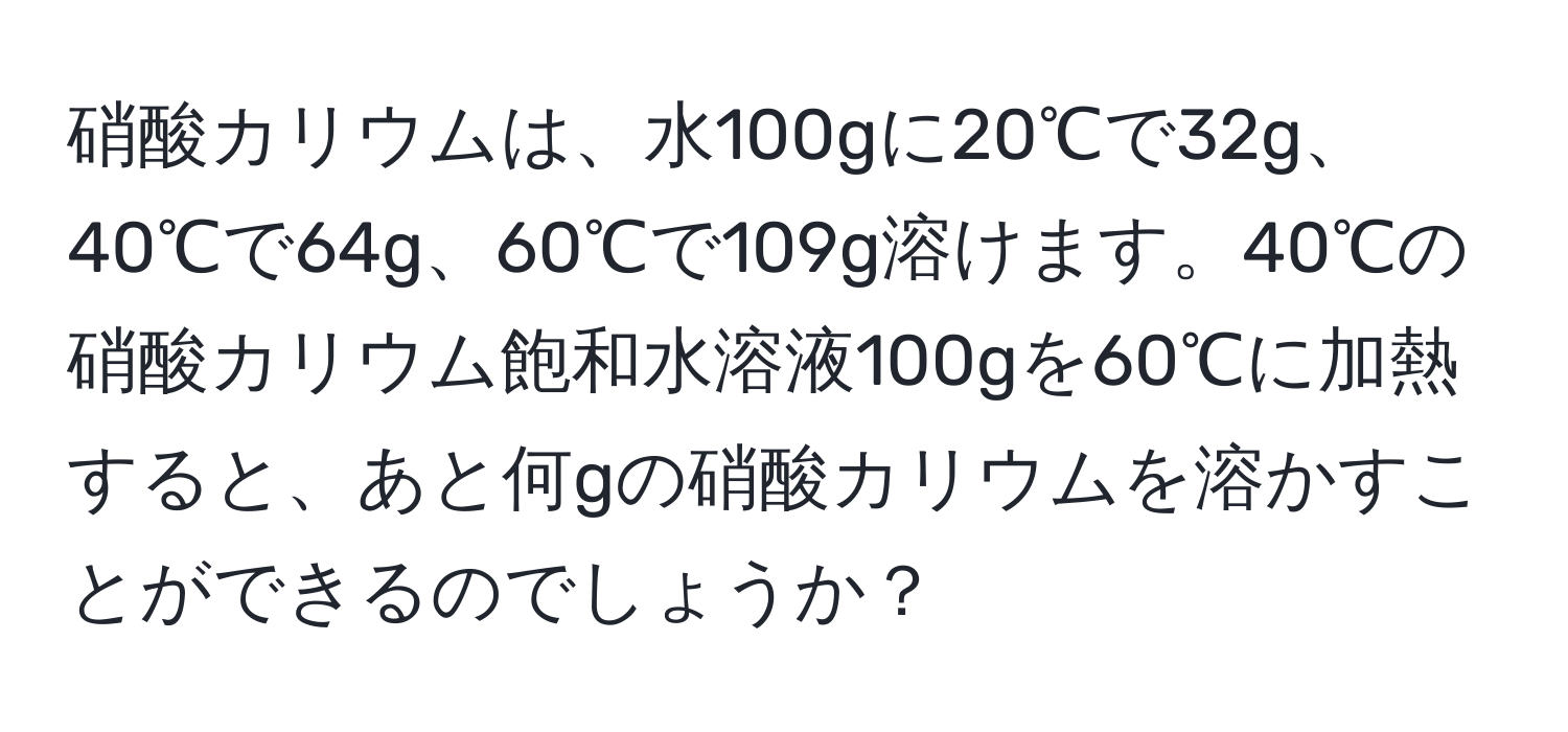 硝酸カリウムは、水100gに20℃で32g、40℃で64g、60℃で109g溶けます。40℃の硝酸カリウム飽和水溶液100gを60℃に加熱すると、あと何gの硝酸カリウムを溶かすことができるのでしょうか？