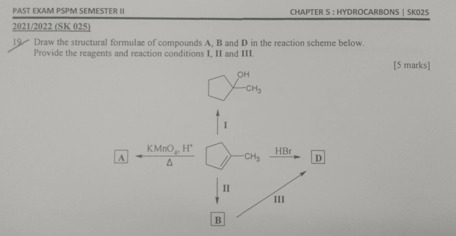 PAST EXAM PSPM SEMESTER II CHAPTER 5 : HYDROCARBONS | SK025 
2021/2022 (SK 025) 
19. Draw the structural formulae of compounds A, B and D in the reaction scheme below. 
Provide the reagents and reaction conditions I, II and III. 
[5 marks]
OH
CH_3
I
KMnO_4, H^+ HBr
A
CH_3
D 
II 
III 
B