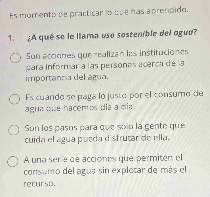 Es momento de practicar lo que has aprendido.
1. ¿A qué se le llama uso sostenible del agua?
Son acciones que realizan las instituciones
para informar a las personas acerca de la
importancia del agua.
Es cuando se paga lo justo por el consumo de
agua que hacemos día a día.
Son los pasos para que solo la gente que
cuida el agua pueda disfrutar de ella.
A una serie de acciones que permiten el
consumo del agua sin explotar de más el
recurso.