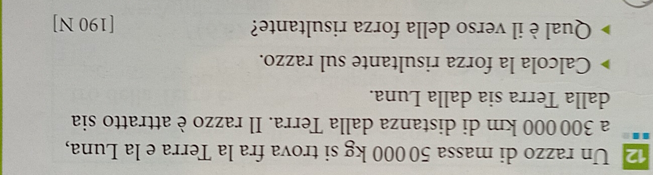 Un razzo di massa 50 000 kg si trova fra la Terra e la Luna, 
a 300000 km di distanza dalla Terra. Il razzo è attratto sia 
dalla Terra sia dalla Luna. 
Calcola la forza risultante sul razzo. 
Qual è il verso della forza risultante? [190 N]