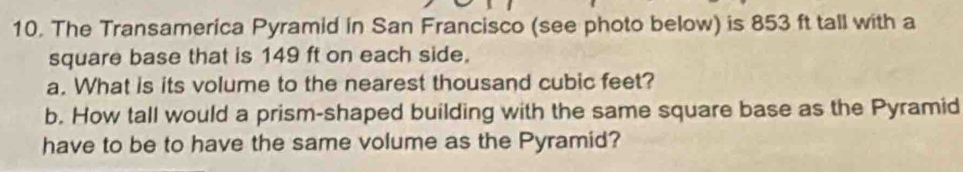 The Transamerica Pyramid in San Francisco (see photo below) is 853 ft tall with a 
square base that is 149 ft on each side. 
a. What is its volume to the nearest thousand cubic feet? 
b. How tall would a prism-shaped building with the same square base as the Pyramid 
have to be to have the same volume as the Pyramid?