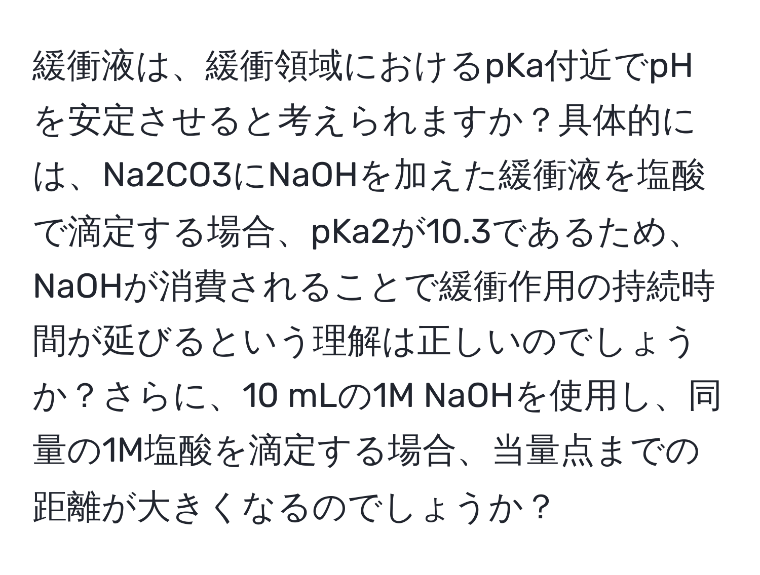 緩衝液は、緩衝領域におけるpKa付近でpHを安定させると考えられますか？具体的には、Na2CO3にNaOHを加えた緩衝液を塩酸で滴定する場合、pKa2が10.3であるため、NaOHが消費されることで緩衝作用の持続時間が延びるという理解は正しいのでしょうか？さらに、10 mLの1M NaOHを使用し、同量の1M塩酸を滴定する場合、当量点までの距離が大きくなるのでしょうか？