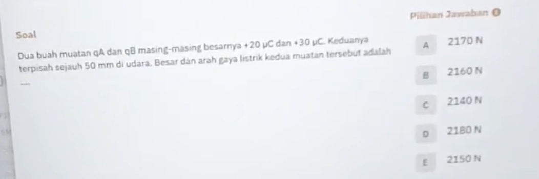 Pilihan Jawaban O
Soal
Dua buah muatan qA dan qB masing-masing besarnya +20 µC dan +30 µC. Keduanya
terpisah sejauh 50 mm di udara. Besar dan arah gaya listrik kedua muatan tersebut adalah A 2170 N
B 2160 N
C 2140 N
D 2180 N
E 2150 N