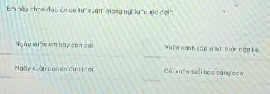 Em hãy chọn đáp án có từ ''xuân'' mang nghĩa ''cuộc đời'':
Ngày xuân em hãy còn dài. Xuận xanh xấp xỉ tới tuần cập kê.
Ngày xuân con én đưa thơi, Côi xuân tuổi hạc càng cao.