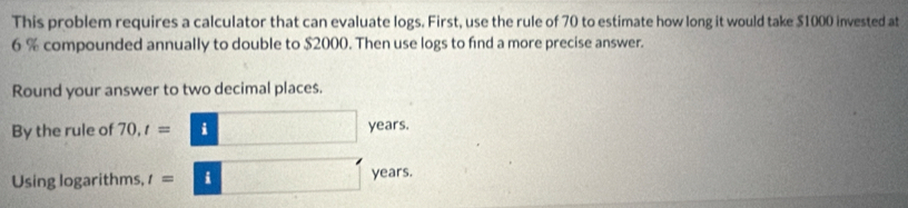 This problem requires a calculator that can evaluate logs. First, use the rule of 70 to estimate how long it would take $1000 invested at
6 % compounded annually to double to $2000. Then use logs to find a more precise answer. 
Round your answer to two decimal places. 
By the rule of 70, t=□ years. 
Using logarithms, t=□ years.